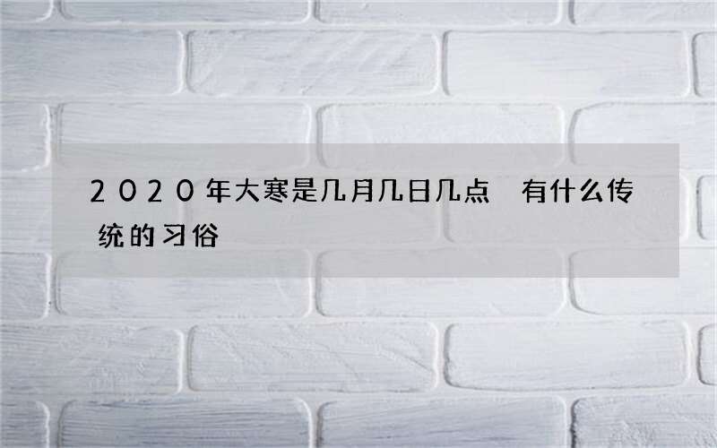 2020年大寒是几月几日几点 有什么传统的习俗